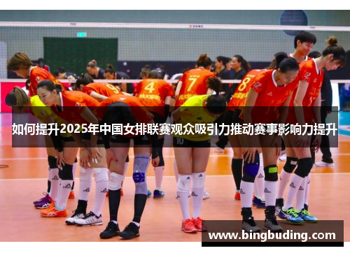 如何提升2025年中国女排联赛观众吸引力推动赛事影响力提升