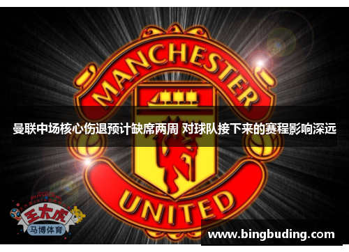 曼联中场核心伤退预计缺席两周 对球队接下来的赛程影响深远