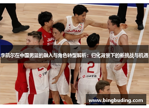 李凯尔在中国男篮的融入与角色转型解析：归化背景下的新挑战与机遇