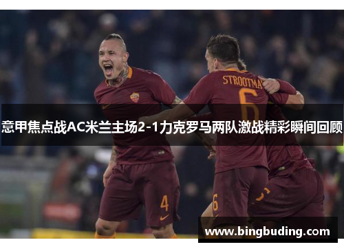 意甲焦点战AC米兰主场2-1力克罗马两队激战精彩瞬间回顾