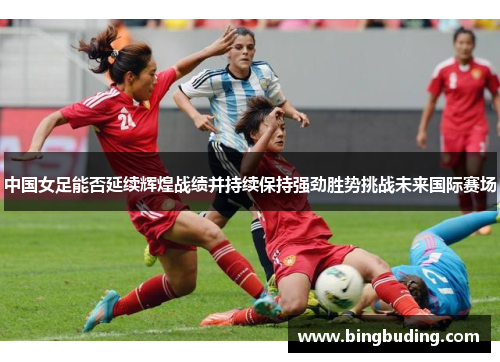 中国女足能否延续辉煌战绩并持续保持强劲胜势挑战未来国际赛场