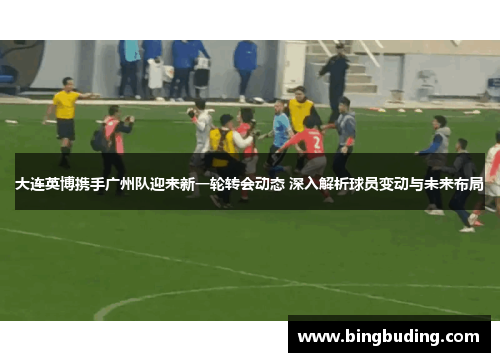 大连英博携手广州队迎来新一轮转会动态 深入解析球员变动与未来布局