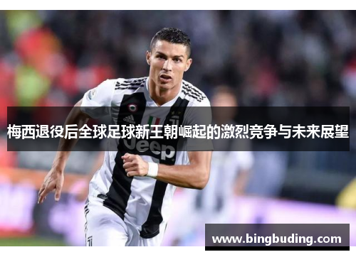 梅西退役后全球足球新王朝崛起的激烈竞争与未来展望