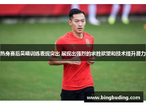 热身赛后吴曦训练表现突出 展现出强烈的求胜欲望和技术提升潜力